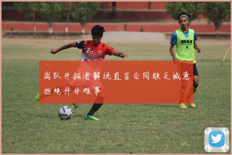 离队开拓者解说直言合同缺乏诚意拒绝并非难事