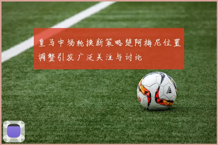 皇马中场轮换新策略楚阿梅尼位置调整引发广泛关注与讨论
