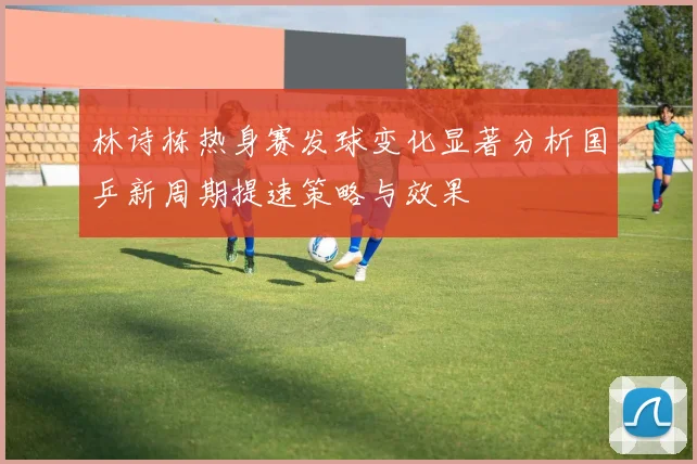 林诗栋热身赛发球变化显著分析国乒新周期提速策略与效果